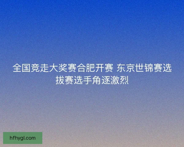 全国竞走大奖赛合肥开赛 东京世锦赛选拔赛选手角逐激烈