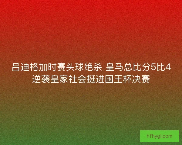 吕迪格加时赛头球绝杀 皇马总比分5比4逆袭皇家社会挺进国王杯决赛
