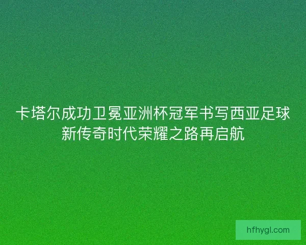 卡塔尔成功卫冕亚洲杯冠军书写西亚足球新传奇时代荣耀之路再启航