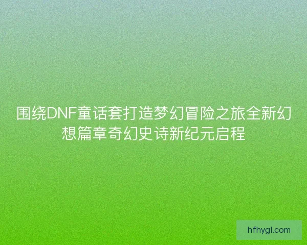 围绕DNF童话套打造梦幻冒险之旅全新幻想篇章奇幻史诗新纪元启程