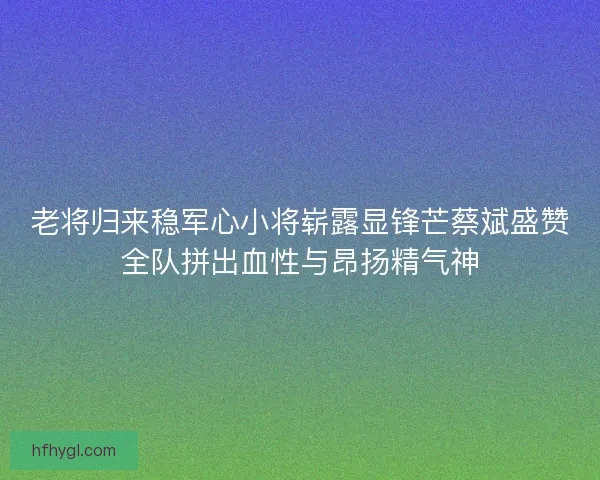 老将归来稳军心小将崭露显锋芒蔡斌盛赞全队拼出血性与昂扬精气神 老将归来稳军心小将崭露显锋芒蔡斌盛赞全队拼出血性与昂扬精气神