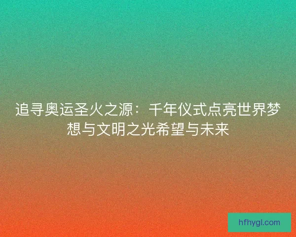 追寻奥运圣火之源：千年仪式点亮世界梦想与文明之光希望与未来