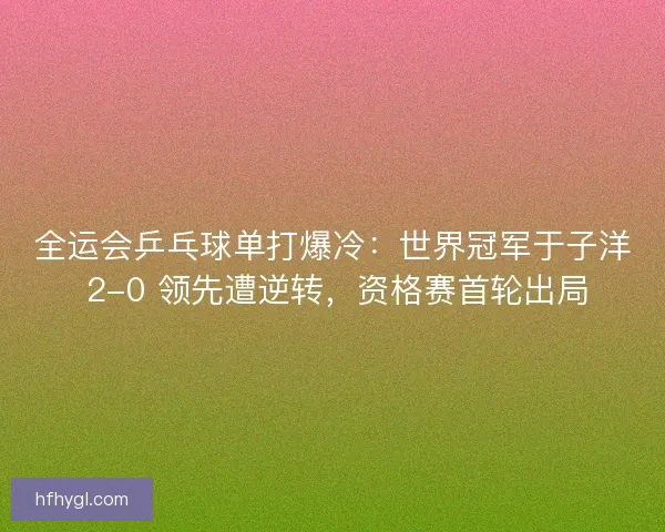 全运会乒乓球单打爆冷：世界冠军于子洋 2-0 领先遭逆转，资格赛首轮出局