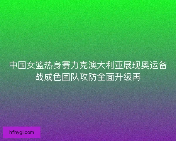 中国女篮热身赛力克澳大利亚展现奥运备战成色团队攻防全面升级再