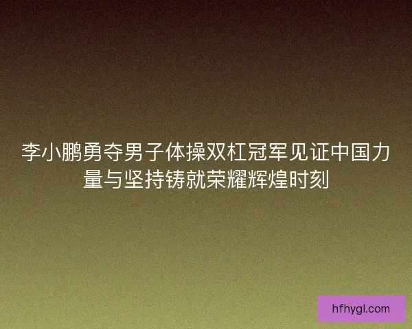 李小鹏勇夺男子体操双杠冠军见证中国力量与坚持铸就荣耀辉煌时刻