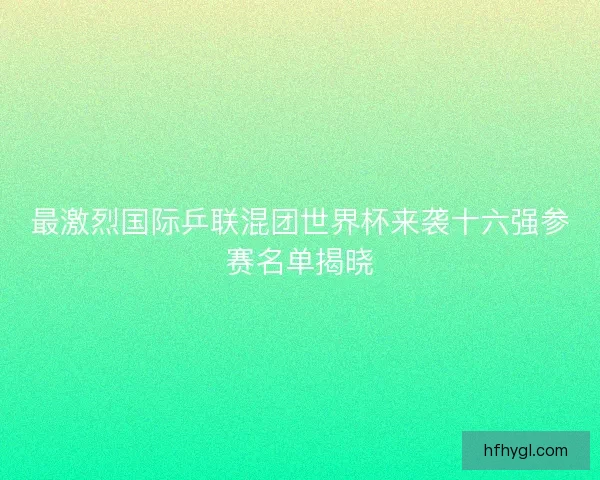 最激烈国际乒联混团世界杯来袭十六强参赛名单揭晓