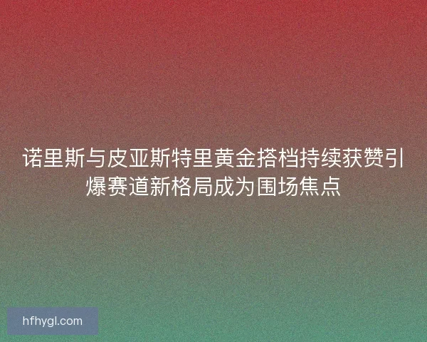 诺里斯与皮亚斯特里黄金搭档持续获赞引爆赛道新格局成为围场焦点