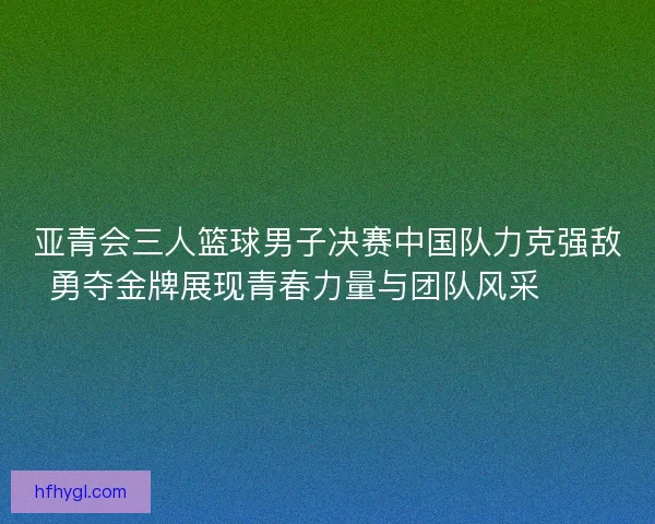 亚青会三人篮球男子决赛中国队力克强敌勇夺金牌展现青春力量与团队风采🏀🥇