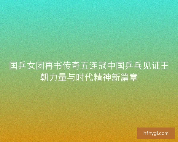 国乒女团再书传奇五连冠中国乒乓见证王朝力量与时代精神新篇章