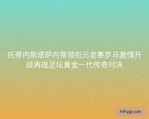 托蒂内斯塔萨内蒂领衔元老赛罗马激情开战再现足坛黄金一代传奇对决