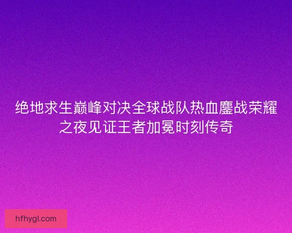 绝地求生巅峰对决全球战队热血鏖战荣耀之夜见证王者加冕时刻传奇