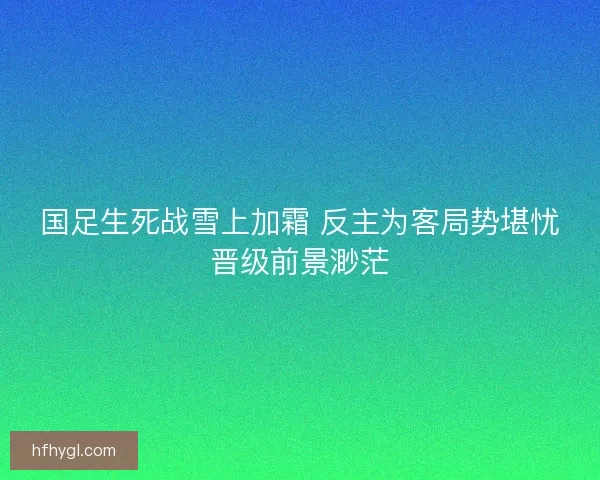 国足生死战雪上加霜 反主为客局势堪忧晋级前景渺茫