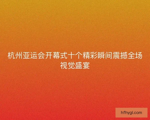 杭州亚运会开幕式十个精彩瞬间震撼全场视觉盛宴