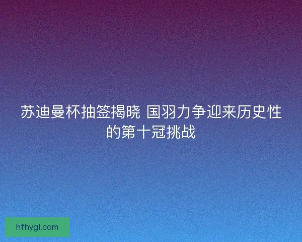 苏迪曼杯抽签揭晓 国羽力争迎来历史性的第十冠挑战