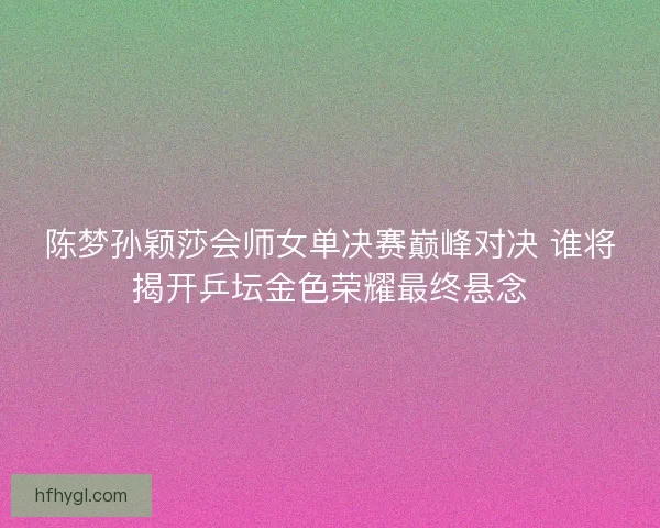 陈梦孙颖莎会师女单决赛巅峰对决 谁将揭开乒坛金色荣耀最终悬念