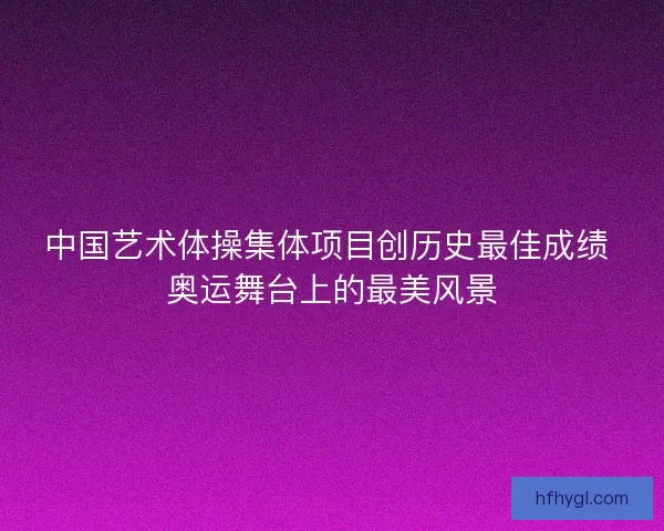 中国艺术体操集体项目创历史最佳成绩 奥运舞台上的最美风景