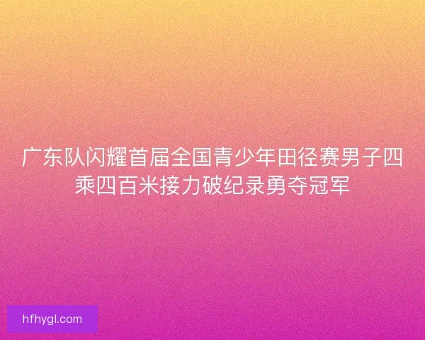 广东队闪耀首届全国青少年田径赛男子四乘四百米接力破纪录勇夺冠军