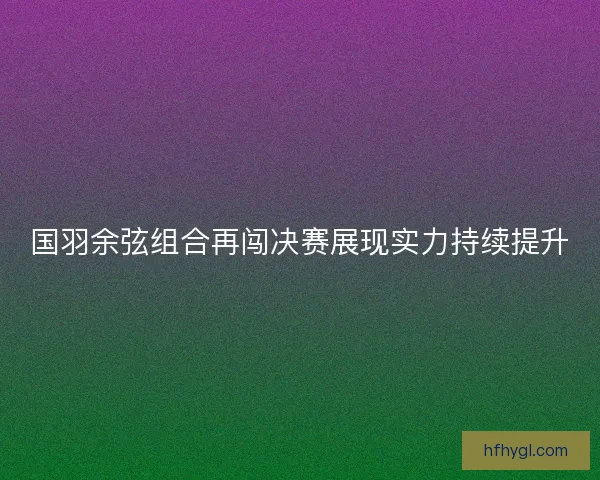 国羽余弦组合再闯决赛展现实力持续提升