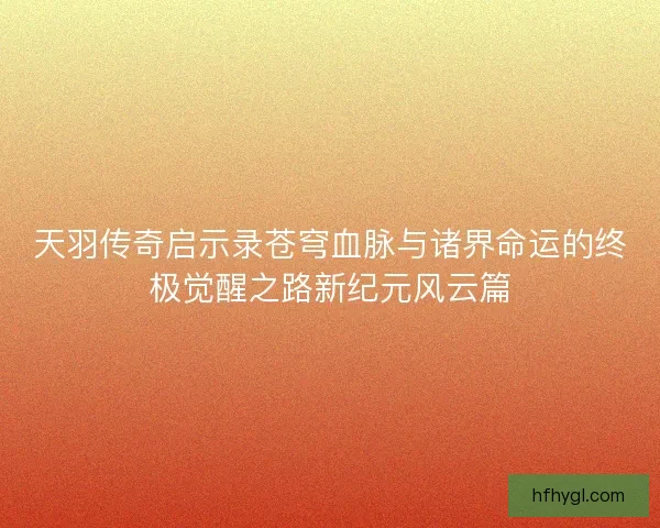 天羽传奇启示录苍穹血脉与诸界命运的终极觉醒之路新纪元风云篇