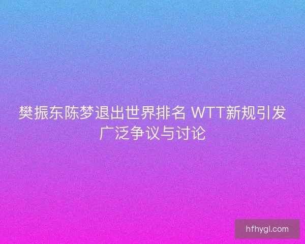 樊振东陈梦退出世界排名 WTT新规引发广泛争议与讨论